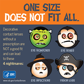 One Size Does Not fit all. Decrative contact lenses without a prescription are NOT a good fit and can lead to these nightmares: Eye Infections, eye scratches, eye sores, vision loss